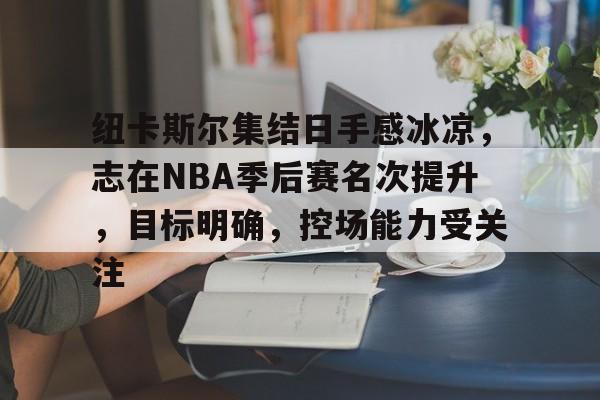 关于纽卡斯尔集结日手感冰凉，志在NBA季后赛名次提升，目标明确，控场能力受关注的信息